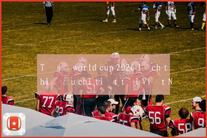 Tỷ số world cup 2026 lịch thi đấu chi tiết tại Việt Nam