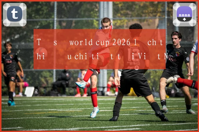 Tỷ số world cup 2026 lịch thi đấu chi tiết tại Việt Nam