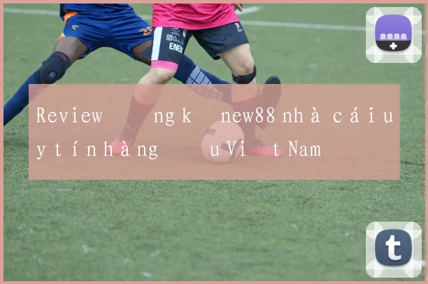 Review đăng ký new88 nhà cái uy tín hàng đầu Việt Nam
