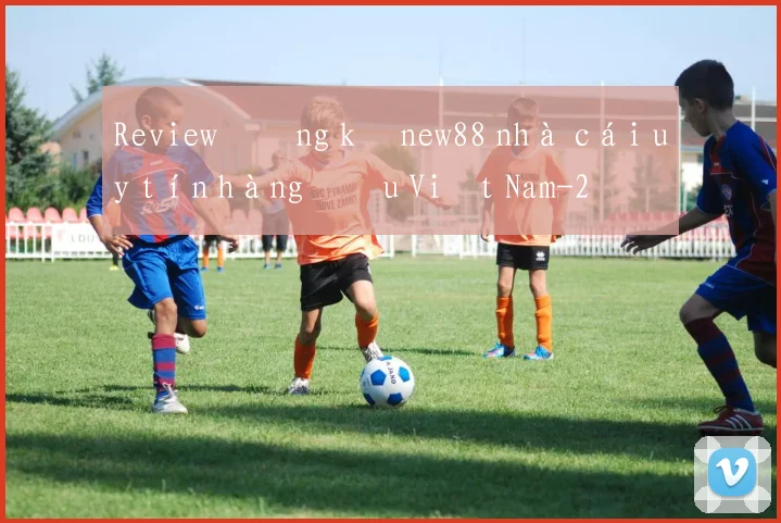 Review đăng ký new88 nhà cái uy tín hàng đầu Việt Nam